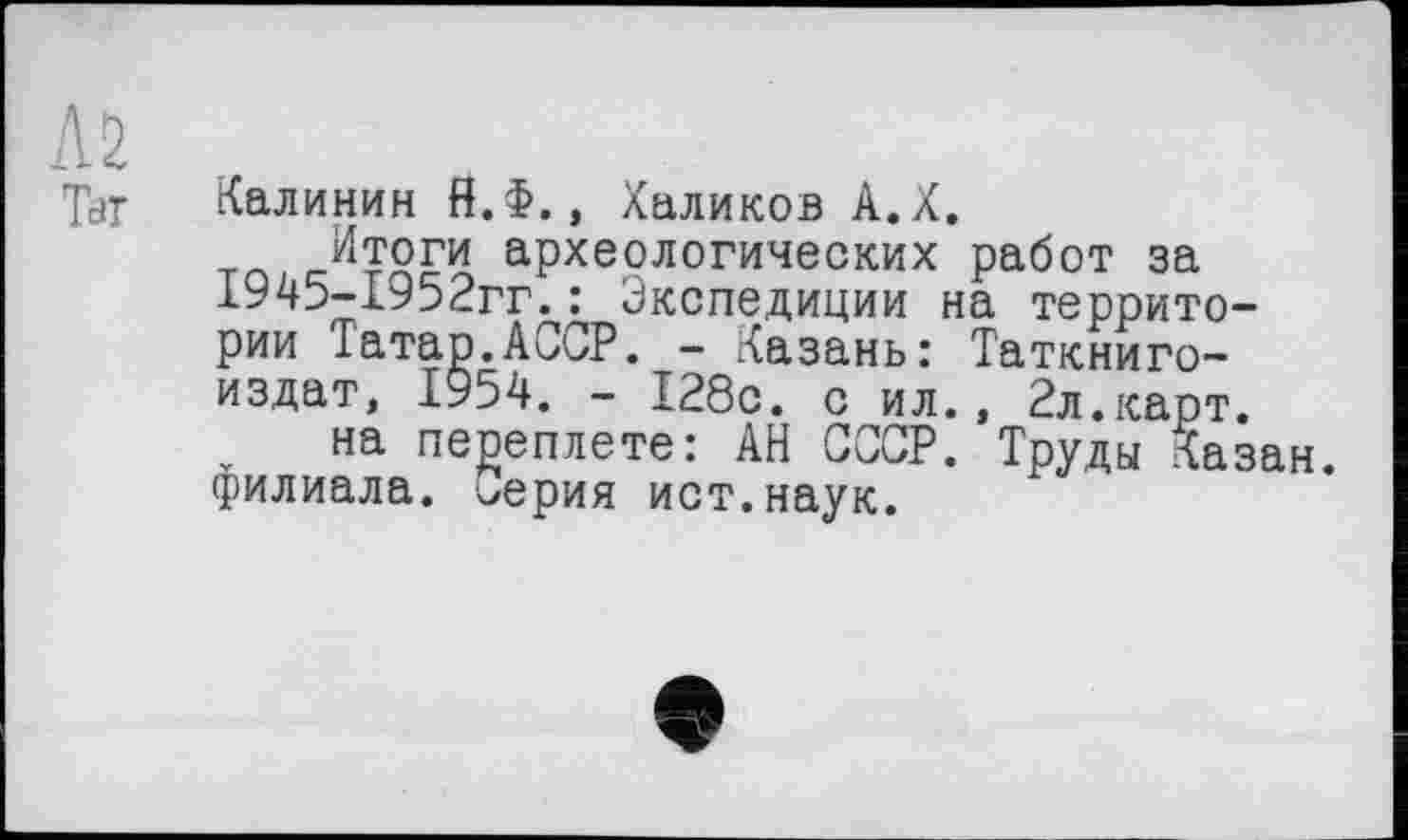 ﻿Л2
Tar
Калинин Й.Ф., Халиков А.Х.
Итоги археологических работ за 1945-1952гг.: Экспедиции на территории Татар.АССР. - Казань: Таткниго-издат, 1954. - 128с. с ил., 2л.карт.
на переплете: АН СССР. Труды Казан, филиала. Серия ист.наук.